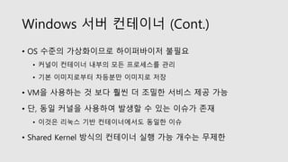 Windows 서버 컨테이너 (Cont.)
• OS 수준의 가상화이므로 하이퍼바이저 불필요
• 커널이 컨테이너 내부의 모든 프로세스를 관리
• 기본 이미지로부터 차등분만 이미지로 저장
• VM을 사용하는 것 보다 훨씬 더 조밀한 서비스 제공 가능
• 단, 동일 커널을 사용하여 발생할 수 있는 이슈가 존재
• 이것은 리눅스 기반 컨테이너에서도 동일한 이슈
• Shared Kernel 방식의 컨테이너 실행 가능 개수는 무제한
 