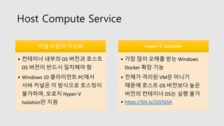 Host Compute Service
커널 수준의 가상화
• 컨테이너 내부의 OS 버전과 호스트
OS 버전이 반드시 일치해야 함
• Windows 10 클라이언트 PC에서
서버 커널은 이 방식으로 호스팅이
불가하며, 오로지 Hyper-V
Isolation만 지원
Hyper-V Isolation
• 가장 많이 오해를 받는 Windows
Docker 확장 기능
• 전체가 격리된 VM은 아니기
때문에 호스트 OS 버전보다 높은
버전의 컨테이너 OS는 실행 불가
• https://bit.ly/2JSTo5A
 