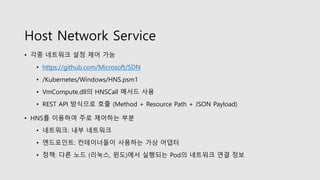 Host Network Service
• 각종 네트워크 설정 제어 가능
• https://github.com/Microsoft/SDN
• /Kubernetes/Windows/HNS.psm1
• VmCompute.dll의 HNSCall 메서드 사용
• REST API 방식으로 호출 (Method + Resource Path + JSON Payload)
• HNS를 이용하여 주로 제어하는 부분
• 네트워크: 내부 네트워크
• 엔드포인트: 컨테이너들이 사용하는 가상 어댑터
• 정책: 다른 노드 (리눅스, 윈도)에서 실행되는 Pod의 네트워크 연결 정보
 