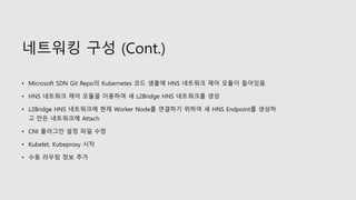 네트워킹 구성 (Cont.)
• Microsoft SDN Git Repo의 Kubernetes 코드 샘플에 HNS 네트워크 제어 모듈이 들어있음
• HNS 네트워크 제어 모듈을 이용하여 새 L2Bridge HNS 네트워크를 생성
• L2Bridge HNS 네트워크에 현재 Worker Node를 연결하기 위하여 새 HNS Endpoint를 생성하
고 만든 네트워크에 Attach
• CNI 플러그인 설정 파일 수정
• Kubelet, Kubeproxy 시작
• 수동 라우팅 정보 추가
 
