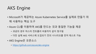 AKS Engine
• Microsoft가 제공하는 Azure Kubernetes Service를 실제로 만들기 위
해 사용하는 핵심 도구
• Azure CLI를 이용하여 AKS를 만드는 것과 동일한 기능을 제공
• 과금의 경우 마스터 컨트롤러 비용까지 같이 청구됨
• 다만 실제 AKS 서비스에 도입되기 전의 시나리오를 먼저 테스트 가능
• AKS Engine은 오픈소스
• https://github.com/azure/aks-engine
 