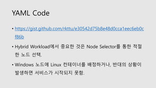YAML Code
• https://gist.github.com/rkttu/e30542d75b8e48d0cca1eec6eb0c
f86b
• Hybrid Workload에서 중요한 것은 Node Selector를 통한 적절
한 노드 선택.
• Windows 노드에 Linux 컨테이너를 배정하거나, 반대의 상황이
발생하면 서비스가 시작되지 못함.
 