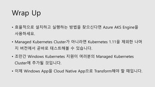 Wrap Up
• 효율적으로 설치하고 실행하는 방법을 찾으신다면 Azure AKS Engine을
사용하세요.
• Managed Kubernetes Cluster가 아니라면 Kubernetes 1.11을 제외한 나머
지 버전에서 곧바로 테스트해볼 수 있습니다.
• 조만간 Windows Kubernetes 지원이 여러분의 Managed Kubernetes
Cluster에 추가될 것입니다.
• 이제 Windows App을 Cloud Native App으로 Transform해야 할 때입니다.
 