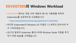DEVSISTERS와 Windows Workload
• DEVSISTERS에서는 게임 서버 개발과 테스트 자동화를 위하여
Kubernetes를 성공적으로 도입했습니다.
• https://www.slideshare.net/seungyongoh3/ndc17-kubernetes
• 하지만 Kubernetes의 Windows OS 지원은 1.5 버전이 되어서야 겨
우 시작되었습니다.
• 2017년 말부터 Kuberntes 클러스터에 Windows Node 지원을 추가
하기 위한 R&D를 시작했습니다.
 