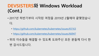 DEVSISTERS와 Windows Workload
(Cont.)
• 2017년 하반기부터 시작된 여정을 2019년 2월에야 끝맺었습니
다.
• https://github.com/kubernetes/kubernetes/issues/65163
• https://github.com/kubernetes/kubernetes/issues/66947
• 위의 이슈들을 해결할 수 있도록 도와주신 모든 분들께 다시 한
번 감사드립니다.
 