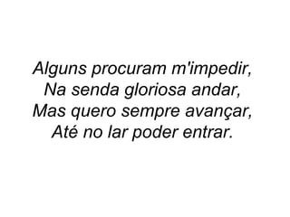 Alguns procuram m'impedir,
Na senda gloriosa andar,
Mas quero sempre avançar,
Até no lar poder entrar.
 