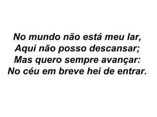 No mundo não está meu lar,
Aqui não posso descansar;
Mas quero sempre avançar:
No céu em breve hei de entrar.
 