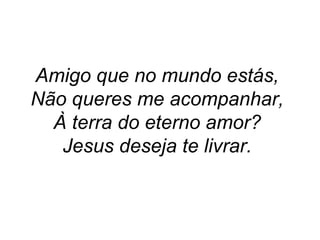 Amigo que no mundo estás,
Não queres me acompanhar,
À terra do eterno amor?
Jesus deseja te livrar.
 