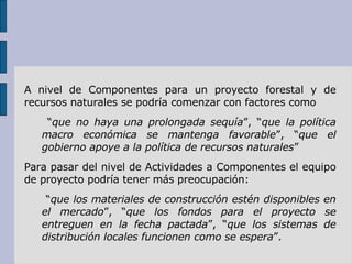 A nivel de Componentes para un proyecto forestal y de recursos naturales se podría comenzar con factores como “ que no haya una prolongada sequía ”, “ que la política macro económica se mantenga favorable ”, “ que el gobierno apoye a la política de recursos naturales ” Para pasar del nivel de Actividades a Componentes el equipo de proyecto podría tener más preocupación: “ que los materiales de construcción estén disponibles en el mercado ”, “ que los fondos para el proyecto se entreguen en la fecha pactada ”, “ que los sistemas de distribución locales funcionen como se espera ”. 