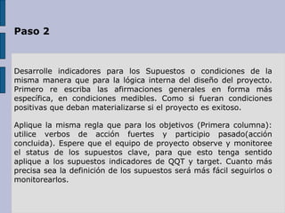 Paso 2 Desarrolle indicadores para los Supuestos o condiciones de la misma manera que para la lógica interna del diseño del proyecto. Primero re escriba las afirmaciones generales en forma más específica, en condiciones medibles. Como si fueran condiciones positivas que deban materializarse si el proyecto es exitoso.   Aplique la misma regla que para los objetivos (Primera columna): utilice verbos de acción fuertes y participio pasado(acción concluida). Espere que el equipo de proyecto observe y monitoree el status de los supuestos clave, para que esto tenga sentido aplique a los supuestos indicadores de QQT y target. Cuanto más precisa sea la definición de los supuestos será más fácil seguirlos o monitorearlos. 