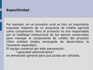 Especificidad Por ejemplo, en un proyecto rural se hizo un importante supuesto respecto de un programa de crédito agrícola como componente. Pero el proyecto no era responsable por la habilidad institucional de los bancos comerciales para manejar el componente de crédito del proyecto (Otra entidad estaba encargada de desarrollara la necesaria capacidad).   El equipo comenzó por esta aseveración: “ capacidad administrativa ” es demasiado general para que pueda ser utilizada. 