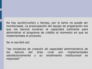 No hay acción(verbo) y tiempo, por lo tanto no puede ser monitoreada. La preocupación del equipo de preparación era que los bancos tuvieran la capacidad suficiente para administrar el programa de crédito al momento en que se implementaba el proyecto.  Se re escribió así: “ las iniciativas de creación de capacidad administrativa de los bancos del área rural son implementadas satisfactoriamente y su rendimiento institucional es mejorado ” 
