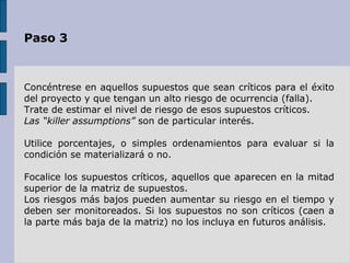Paso 3 Concéntrese en aquellos supuestos que sean críticos para el éxito del proyecto y que tengan un alto riesgo de ocurrencia (falla).  Trate de estimar el nivel de riesgo de esos supuestos críticos.  Las “killer assumptions”  son de particular interés.  Utilice porcentajes, o simples ordenamientos para evaluar si la condición se materializará o no. Focalice los supuestos críticos, aquellos que aparecen en la mitad superior de la matriz de supuestos.  Los riesgos más bajos pueden aumentar su riesgo en el tiempo y deben ser monitoreados. Si los supuestos no son críticos (caen a la parte más baja de la matriz) no los incluya en futuros análisis. 