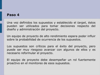 Paso 4 Una vez definidos los supuestos y establecido el  target , éstos pueden ser utilizados para tomar decisiones respecto del diseño y administración del proyecto.  Un equipo de proyecto de alto rendimiento espera poder influir sobre la probabilidad de ocurrencia de los supuestos.  Los supuestos son críticos para el éxito del proyecto, pero puede ser muy riesgoso avanzar con algunos de ellos y es necesario reformular el proyecto. El equipo de proyecto debe desempeñar un rol fuertemente proactivo en el monitoreo de esos supuestos.  