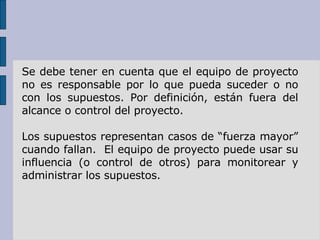 Se debe tener en cuenta que el equipo de proyecto no es responsable por lo que pueda suceder o no con los supuestos. Por definición, están fuera del alcance o control del proyecto.  Los supuestos representan casos de “fuerza mayor” cuando fallan.  El equipo de proyecto puede usar su influencia (o control de otros) para monitorear y administrar los supuestos. 