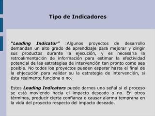 Tipo de Indicadores “ Leading Indicator”  :Algunos proyectos de desarrollo demandan un alto grado de aprendizaje para mejorar y dirigir sus productos durante la ejecución, y es necesaria la retroalimentación de información para estimar la efectividad potencial de las estrategias de intervención tan pronto como sea posible. No todos los proyectos pueden esperar hasta el final de la ehjecución para validar su la estrategia de intervención, si ésta realmente funciona o no. Estos  Leading Indicators  puede darnos una señal si el proceso se está moviendo hacia el impacto deseado o no. En otros términos, producir cierta confianza o causar alarma temprana en la vida del proyecto respecto del impacto deseado. 