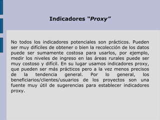 Indicadores  “Proxy” No todos los indicadores potenciales son prácticos. Pueden ser muy difíciles de obtener o bien la recolección de los datos puede ser sumamente costosa para usarlos, por ejemplo, medir los niveles de ingreso en las áreas rurales puede ser muy costoso y difícil. En su lugar usamos indicadores proxy, que pueden ser más prácticos pero a la vez menos precisos de la tendencia general. Por lo general, los beneficiarios/clientes/usuarios de los proyectos son una fuente muy útil de sugerencias para establecer indicadores proxy. 