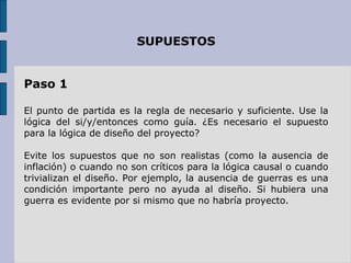 SUPUESTOS Paso 1 El punto de partida es la regla de necesario y suficiente. Use la lógica del si/y/entonces como guía. ¿Es necesario el supuesto para la lógica de diseño del proyecto? Evite los supuestos que no son realistas (como la ausencia de inflación) o cuando no son críticos para la lógica causal o cuando trivializan el diseño. Por ejemplo, la ausencia de guerras es una condición importante pero no ayuda al diseño. Si hubiera una guerra es evidente por si mismo que no habría proyecto. 