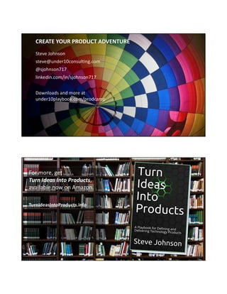 Steve Johnson
steve@under10consulting.com
@sjohnson717
linkedin.com/in/sjohnson717
Downloads and more at
under10playbook.com/prodcamp
CREATE YOUR PRODUCT ADVENTURE
© 2012-2018 Under10 Consulting
For more, get
Turn Ideas Into Products,
available now on Amazon.
TurnIdeasIntoProducts.info
https://pixabay.com/en/books-bookshelf-library-education-2463779/
 