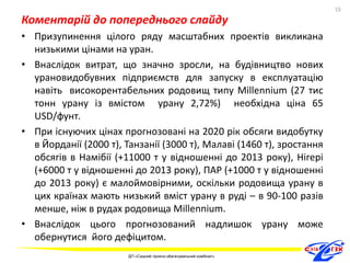 Коментарій до попереднього слайду 
• Призупинення цілого ряду масштабних проектів викликана 
низькими цінами на уран. 
• Внаслідок витрат, що значно зросли, на будівництво нових 
урановидобувних підприємств для запуску в експлуатацію 
навіть високорентабельних родовищ типу Millennium (27 тис 
тонн урану із вмістом урану 2,72%) необхідна ціна 65 
USD/фунт. 
• При існуючих цінах прогнозовані на 2020 рік обсяги видобутку 
в Йорданії (2000 т), Танзанії (3000 т), Малаві (1460 т), зростання 
обсягів в Намібії (+11000 т у відношенні до 2013 року), Нігері 
(+6000 т у відношенні до 2013 року), ПАР (+1000 т у відношенні 
до 2013 року) є малоймовірними, оскільки родовища урану в 
цих країнах мають низький вміст урану в руді – в 90-100 разів 
менше, ніж в рудах родовища Millennium. 
• Внаслідок цього прогнозований надлишок урану може 
обернутися його дефіцитом. 
15 
ДП «Східний гірничо-збагачувальний комбінат» 
15 
 