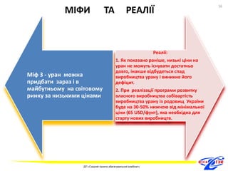 МІФИ ТА РЕАЛІЇ 
Міф 3 - уран можна 
придбати зараз і в 
майбутньому на світовому 
ринку за низькими цінами 
Реалії: 
1. Як показано раніше, низькі ціни на 
уран не можуть існувати достатньо 
довго, інакше відбудеться спад 
виробництва урану і виникне його 
дефіцит. 
2. При реалізації програми розвитку 
власного виробництва собівартість 
виробництва урану із родовищ України 
буде на 30-50% нижчою від мінімальної 
ціни (65 USD/фунт), яка необхідна для 
старту нових виробництв. 
16 
ДП «Східний гірничо-збагачувальний комбінат» 
16 
 