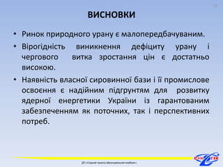 ВИСНОВКИ 
• Ринок природного урану є малопередбачуваним. 
• Вірогідність виникнення дефіциту урану і 
чергового витка зростання цін є достатньо 
високою. 
• Наявність власної сировинної бази і її промислове 
освоєння є надійним підгрунтям для розвитку 
ядерної енергетики України із гарантованим 
забезпеченням як поточних, так і перспективних 
потреб. 
17 
ДП «Східний гірничо-збагачувальний комбінат» 
17 
 