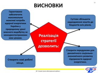 Реалізація 
стратегії 
дозволить: 
Гарантовано 
забезпечити 
максимально 
можливі потреби 
ядерної енергетики 
України у 
природному урані 
власного видобутку за 
конкурентоспроможн 
ими цінами. 
Суттєво збільшити 
надходження коштів до 
бюджетів всіх рівнів. 
Створити передумови для 
динамічного соціально- 
економічного розвитку 
підприємств ядерної 
енергетики. 
Створити нові робочі 
місця. 
ВИСНОВКИ 
30 
ДП «Східний гірничо-збагачувальний комбінат» 
30 
 
