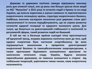 Держава та державна політика завжди відігравала важливу 
роль для атомної галузі, але ця роль тим більше зросла після аварії 
на АЕС "Фукусіма" в 2011 році та останніх подій в Криму та на сході 
України, що внесли корективи в оцінки наявного та перспективного 
енергетичного потенціалу країни, структуру енергетичного балансу. 
Найбільш значним наслідком посилення ролі держави стали зріст 
невизначеності та погана передбачуваність, що не сприяє розвитку 
сегментів ядерної генерації та ядерного паливного циклу. Для 
галузі, що базується на довгостроковій стабільності в політичній та 
регулюючій сферах, такий розвиток подій не бажаний. 
В той же час в багатьох країнах сьогодні чітко простежується 
об’єднуючий тренд, яскраво виражена політична воля до того, щоб 
ядерна енергетика була частиною енергобалансу. Ця воля 
підтримується винесенням в пріоритети довгострокової 
енергетичної безпеки та самозабезпеченням енергоресурсами, а 
також прогнозами бурхливого економічного зростання по 
закінченню поточного спаду. Україна, будучи великою 
європейською державою, не повинна залишитися в стороні від 
глобальних тенденцій, укріплюючи таким чином, свою енергетичну 
незалежність. 
 