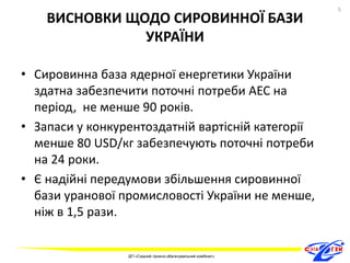 ВИСНОВКИ ЩОДО СИРОВИННОЇ БАЗИ 
УКРАЇНИ 
• Сировинна база ядерної енергетики України 
здатна забезпечити поточні потреби АЕС на 
період, не менше 90 років. 
• Запаси у конкурентоздатній вартісній категорії 
менше 80 USD/кг забезпечують поточні потреби 
на 24 роки. 
• Є надійні передумови збільшення сировинної 
бази уранової промисловості України не менше, 
ніж в 1,5 рази. 
5 
ДП «Східний гірничо-збагачувальний комбінат» 
5 
 