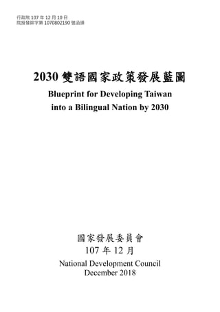2030 雙語國家政策發展藍圖
Blueprint for Developing Taiwan
into a Bilingual Nation by 2030
國家發展委員會
107 年 12 月
National Development Council
December 2018
行政院 107 年 12 月 10 日
院授發綜字第 1070802190 號函頒
 