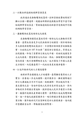 3
二、以數位科技縮短城鄉資源落差
政府過去在推動雙語政策時，在師資與經費的限制下
難以全國一體適用，現藉由新興科技與數位學習平臺可縮
短城鄉學習的落差，幫助偏遠地區的孩童享受與城市同樣
的網路學習資源。
三、兼顧雙語政策及母語文化發展
在推動雙語國家政策的同時，母語文化之推動亦同等
重要，臺灣未來會是多元民族與語言的國家，對於母語的
多元發展將與雙語政策並行，不會壓抑母語教育的推動落
實。行政院已於 107 年初將「國家語言發展法」草案送立
法院審議，即為了落實語言與文化平權，有助促進國家多
元文化發展，豐富國家文化內涵。因此，推動雙語是讓國
家向前看，既不會稀釋既有文化，也不僅為了外國人在臺
生活便利，而是讓臺灣下一代的未來更有競爭優勢。
四、打造年輕世代的人才競逐優勢
面對世界各國競逐人才的趨勢，臺灣擁有優秀的人才
實力，若要進一步走向國際、提升競爭力，擁有國際通行
語言之溝通能力乃不可或缺。放眼國際，新加坡及印度，
甚至羅馬尼亞，皆由於當地人民具有良好英文能力，因而
爭取到許多跨國企業進駐，提供當地人民許多優質工作機
會。植基於我國在產業鏈之優勢，臺灣應打造成為雙語國
家，進一步強化我國家競爭力，吸引跨國企業來臺從事商
業活動，讓年輕世代可在家鄉有更好之發展機會，進而提
升整體薪資水準，帶動國家經濟繁榮。
 