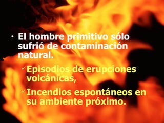 El hombre primitivo sólo sufrió de contaminación natural. Episodios de erupciones volcánicas,  Incendios espontáneos en su ambiente próximo.   