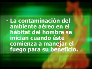 La contaminación del ambiente aéreo en el hábitat del hombre se inician cuando éste comienza a manejar el fuego para su beneficio. 
