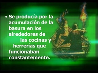 Se producía por la acumulación de la basura en los alrededores de  las cocinas y  herrerías que funcionaban constantemente. 