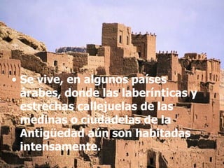 Se vive, en algunos países árabes, donde las laberínticas y estrechas callejuelas de las medinas o ciudadelas de la Antigüedad aún son habitadas intensamente. 