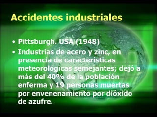 Accidentes industriales Pittsburgh. USA (1948) Industrias de acero y zinc, en presencia de características meteorológicas semejantes; dejó a más del 40% de la población enferma y 19 personas muertas por envenenamiento por dióxido de azufre.  