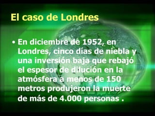 El caso de Londres En diciembre de 1952, en Londres, cinco días de niebla y una inversión baja que rebajó el espesor de dilución en la atmósfera a menos de 150 metros produjeron la muerte de más de 4.000 personas   .  