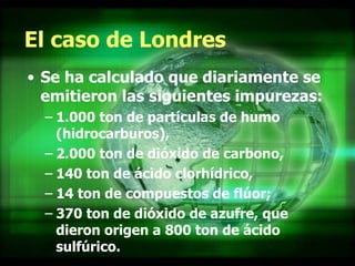 El caso de Londres Se ha calculado que diariamente se emitieron las siguientes impurezas:  1.000 ton de partículas de humo (hidrocarburos),  2.000 ton de dióxido de carbono,  140 ton de ácido clorhídrico,  14 ton de compuestos de flúor;  370 ton de dióxido de azufre, que dieron origen a 800 ton de ácido sulfúrico.  