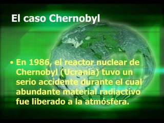 El caso Chernobyl En 1986, el reactor nuclear de Chernobyl (Ucrania) tuvo un serio accidente durante el cual abundante material radiactivo fue liberado a la atmósfera.  