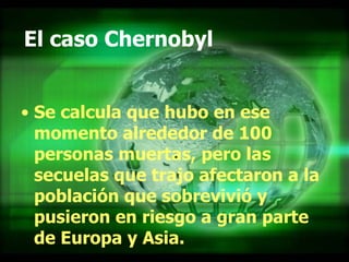 El caso Chernobyl Se calcula que hubo en ese momento alrededor de 100 personas muertas, pero las secuelas que trajo afectaron a la población que sobrevivió y pusieron en riesgo a gran parte de Europa y Asia.   
