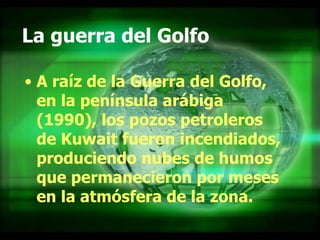 La guerra del Golfo A raíz de la Guerra del Golfo, en la península arábiga (1990), los pozos petroleros de Kuwait fueron incendiados, produciendo nubes de humos que permanecieron por meses en la atmósfera de la zona. 