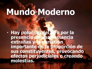 Mundo Moderno Hay polución del aire por la presencia de una sustancia extrañas y la variación importante en la proporción de sus constituyentes, provocando efectos perjudiciales o creando molestias.   