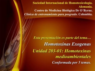 Esta presentación es parte del tema… Homotoxinas Exogenas Unidad 203-01: Homotoxinas medioambientales Conformada por 5 temas. Sociedad Internacional de Homotoxicología. Alemania. Centro de Medicina Biológica Dr O´Byrne. Clínica de entrenamiento para posgrado.  Colombia. 