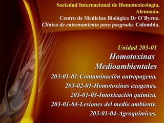 Unidad 203-01  Homotoxinas  Medioambientales 203-01-01-Contaminación antropogena. 203-02-01-Homotoxinas exogenas. 203-01-03-Intoxicación quimica. 203-01-04-Lesiones del medio ambiente. 203-01-04-Agroquímicos. Sociedad Internacional de Homotoxicología. Alemania. Centro de Medicina Biológica Dr O´Byrne. Clínica de entrenamiento para posgrado.  Colombia. 