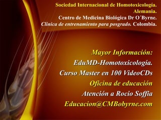 Mayor Información: EduMD-Homotoxicología. Curso Master en 100 VideoCDs Oficina de educación Atención a Rocio Soffia [email_address] Sociedad Internacional de Homotoxicología. Alemania. Centro de Medicina Biológica Dr O´Byrne. Clínica de entrenamiento para posgrado.  Colombia. 