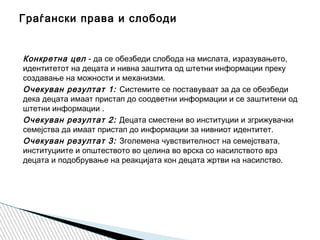 Конкретна цел - да се обезбеди слобода на мислата, изразувањето,
идентитетот на децата и нивна заштита од штетни информации преку
создавање на можности и механизми.
Очекуван резултат 1: Системите се поставуваат за да се обезбеди
дека децата имаат пристап до соодветни информации и се заштитени од
штетни информации .
Очекуван резултат 2: Децата сместени во институции и згрижувачки
семејства да имаат пристап до информации за нивниот идентитет.
Очекуван резултат 3: Зголемена чувствителност на семејствата,
институциите и општеството во целина во врска со насилството врз
децата и подобрување на реакцијата кон децата жртви на насилство.
Граѓански права и слободи
 