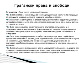 Активности - Заштита од штетни информации
Ќе бидат изготвени насоки за да се обезбеди одржување на етичките стандарди
во медиумите во врска со децата и нивните најдобри интереси.
Релевантните институции ќе ги следат медиумските статии и другите едукативни
материјали објавени во печатените и електронски медиуми за да се оцени дали се
соодветни за децата
Ќе биде развиен систем со кој граѓанското општество, вклучувајќи ги и
родителите, децата, наставниците ќе учествуваат во следење и известување за
ширењето на порнографски материјал во печатените медиуми, телевизијата и
интернетот.
Ќе биде донесена регулативата за кабелските оператори за да се обезбеди
програмите наменети за децата да не содржат нечист јазик или експлицитни сцени
на насилство; дека програмите кои се несоодветни за децата нема да се
емитуваат на кабелскиот сервис во време кога гледаноста од страна на децата е
највисока.
Ќе бидат забранети сите реклами, што ја загрозуваат безбедноста на децата, или
преку нив создаваат одреден интерес за нездрава пракса или покажуваат како да
просат или се прикажани на недостоинствен или непристоен начин.
Граѓански права и слободи
 