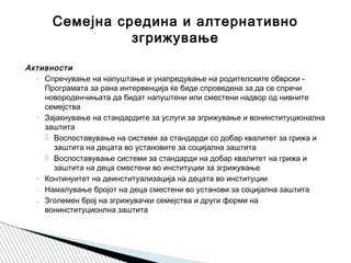 Активности  
◦ Спречување на напуштање и унапредување на родителските обврски -
Програмата за рана интервенција ќе биде спроведена за да се спречи
новороденчињата да бидат напуштени или сместени надвор од нивните
семејства
◦ Зајакнување на стандардите за услуги за згрижување и вонинституционална
заштита
 Воспоставување на системи за стандарди со добар квалитет за грижа и
заштита на децата во установите за социјална заштита
 Воспоставување системи за стандарди на добар квалитет на грижа и
заштита на деца сместени во институции за згрижување
◦ Континуитет на деинституализација на децата во институции
₋ Намалување бројот на деца сместени во установи за социјална заштита
₋ Зголемен број на згрижувачки семејства и други форми на
вонинституционлна заштита
Семејна средина и алтернативно
згрижување
 