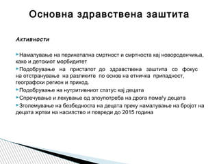 Активности
 
Намалување на перинатална смртност и смртнoста кај новороденчиња,
како и детскиот морбидитет
Подобрување на пристапот до здравствена заштита со фокус
на отстранување на разликите по основ на етничка припадност,
географски регион и приход.
Подобрување на нутритивниот статус кај децата
Спречување и лекување од злоупотреба на дрога помеѓу децата
Зголемување на безбедноста на децата преку намалување на бројот на
децата жртви на насилство и повреди до 2015 година
Основна здравствена заштита
 
 