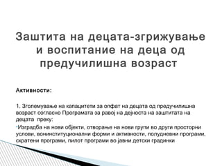  
Активности:
1. Зголемување на капацитети за опфат на децата од предучилишна
возраст согласно Програмата за равој на дејноста на заштитата на
децата преку:
•Изградба на нови објекти, отворање на нови групи во други просторни
услови, вонинституционални форми и активности, полудневни програми,
скратени програми, пилот програми во јавни детски градинки
Заштита на децата-згрижување
и воспитание на деца од
предучилишна возраст
 